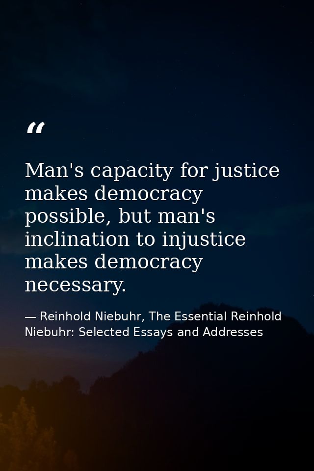 Man's capacity for justice makes democracy possible, but man's inclination to injustice makes democracy necessary. — Reinhold Niebuhr, The Essential Reinhold Niebuhr: Selected Essays and Addresses