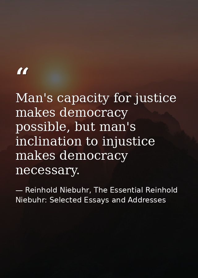 Man's capacity for justice makes democracy possible, but man's inclination to injustice makes democracy necessary. — Reinhold Niebuhr, The Essential Reinhold Niebuhr: Selected Essays and Addresses