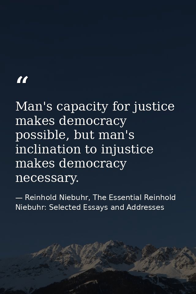 Man's capacity for justice makes democracy possible, but man's inclination to injustice makes democracy necessary. — Reinhold Niebuhr, The Essential Reinhold Niebuhr: Selected Essays and Addresses