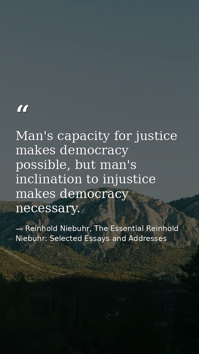 Man's capacity for justice makes democracy possible, but man's inclination to injustice makes democracy necessary. — Reinhold Niebuhr, The Essential Reinhold Niebuhr: Selected Essays and Addresses