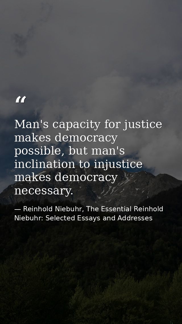 Man's capacity for justice makes democracy possible, but man's inclination to injustice makes democracy necessary. — Reinhold Niebuhr, The Essential Reinhold Niebuhr: Selected Essays and Addresses
