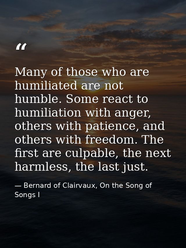 Many of those who are humiliated are not humble. Some react to humiliation with anger, others with patience, and others  — Bernard of Clairvaux, On the Song of Songs I