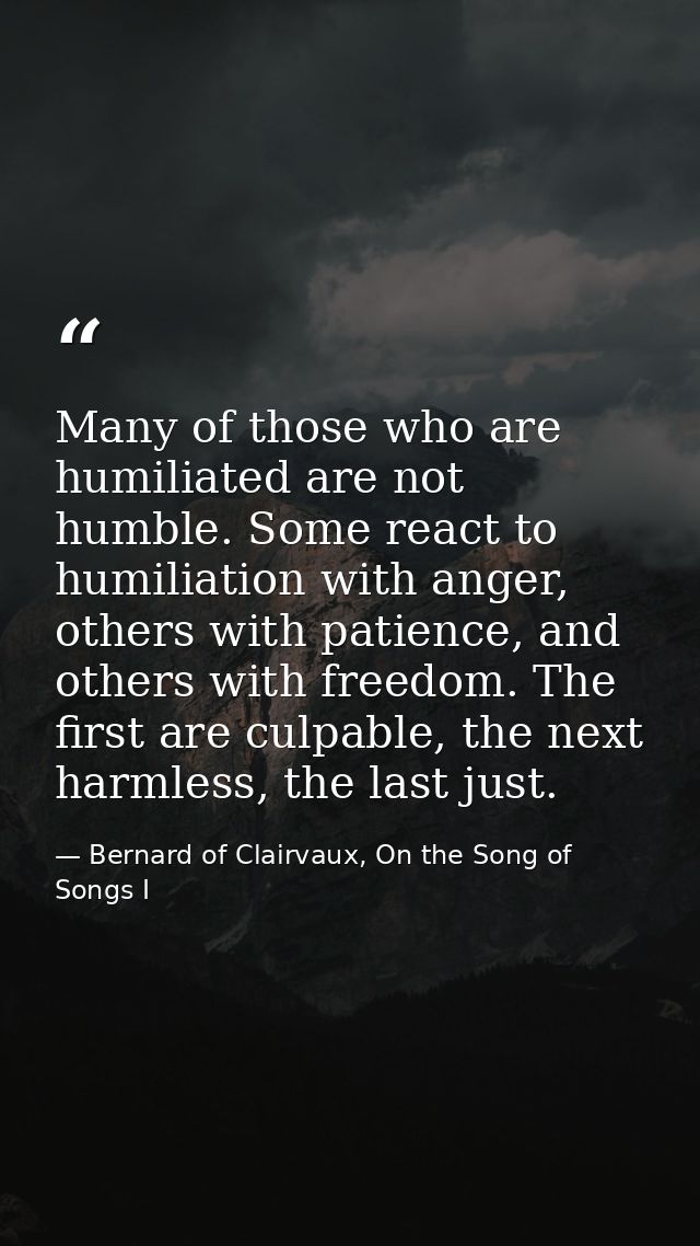 Many of those who are humiliated are not humble. Some react to humiliation with anger, others with patience, and others  — Bernard of Clairvaux, On the Song of Songs I