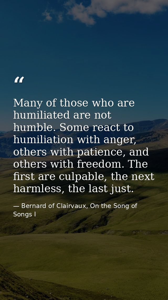 Many of those who are humiliated are not humble. Some react to humiliation with anger, others with patience, and others  — Bernard of Clairvaux, On the Song of Songs I