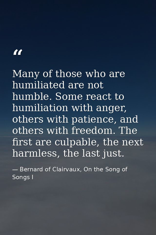Many of those who are humiliated are not humble. Some react to humiliation with anger, others with patience, and others  — Bernard of Clairvaux, On the Song of Songs I
