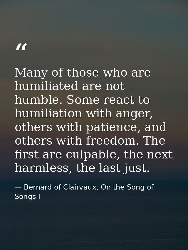 Many of those who are humiliated are not humble. Some react to humiliation with anger, others with patience, and others  — Bernard of Clairvaux, On the Song of Songs I