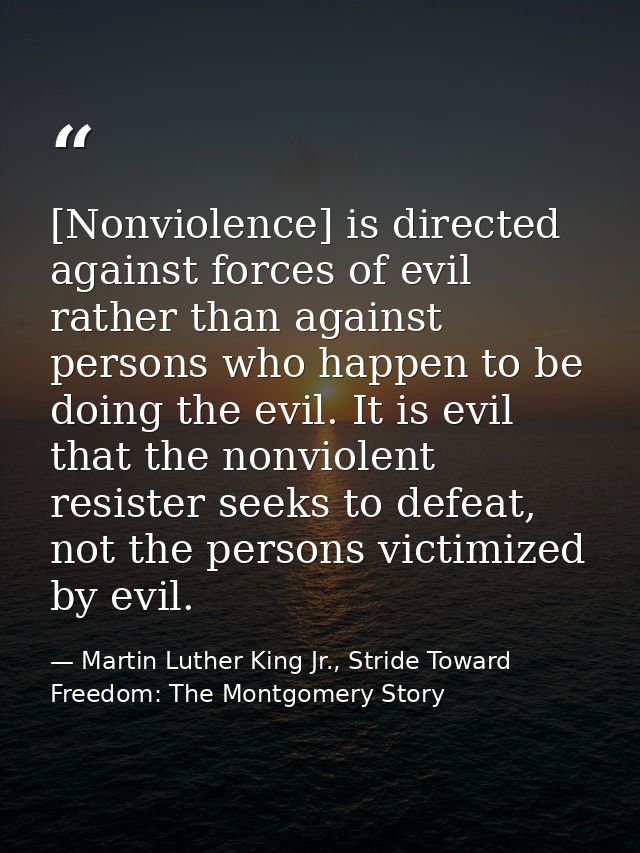 [Nonviolence] is directed against forces of evil rather than against persons who happen to be doing the evil. It is evil — Martin Luther King Jr., Stride Toward Freedom: The Montgomery Story