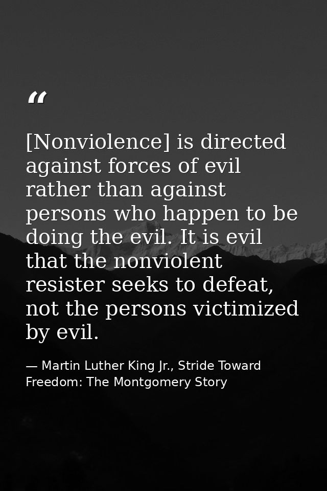 [Nonviolence] is directed against forces of evil rather than against persons who happen to be doing the evil. It is evil — Martin Luther King Jr., Stride Toward Freedom: The Montgomery Story