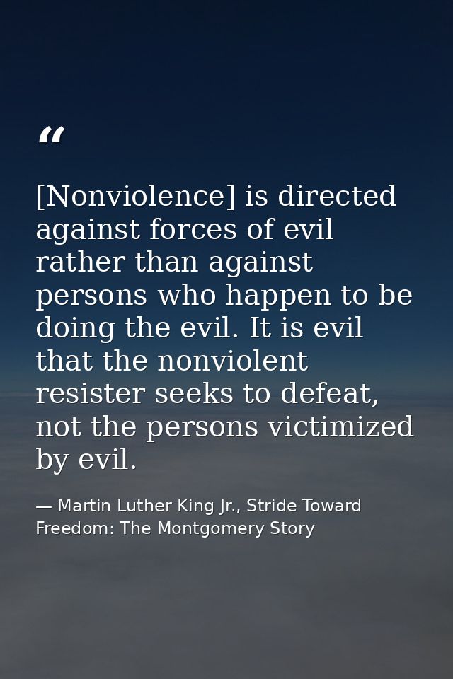 [Nonviolence] is directed against forces of evil rather than against persons who happen to be doing the evil. It is evil — Martin Luther King Jr., Stride Toward Freedom: The Montgomery Story