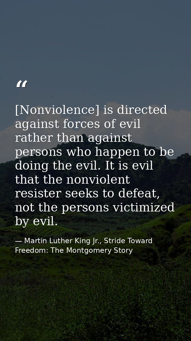 [Nonviolence] is directed against forces of evil rather than against persons who happen to be doing the evil. It is evil — Martin Luther King Jr., Stride Toward Freedom: The Montgomery Story