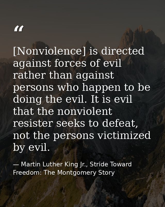 [Nonviolence] is directed against forces of evil rather than against persons who happen to be doing the evil. It is evil — Martin Luther King Jr., Stride Toward Freedom: The Montgomery Story