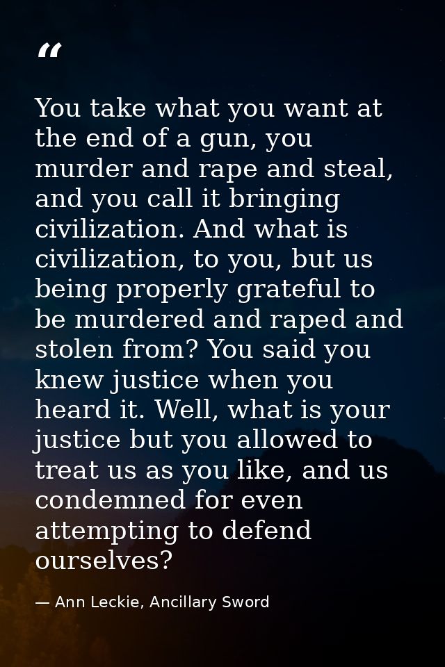 You take what you want at the end of a gun, you murder and rape and steal, and you call it bringing civilization. And wh — Ann Leckie, Ancillary Sword