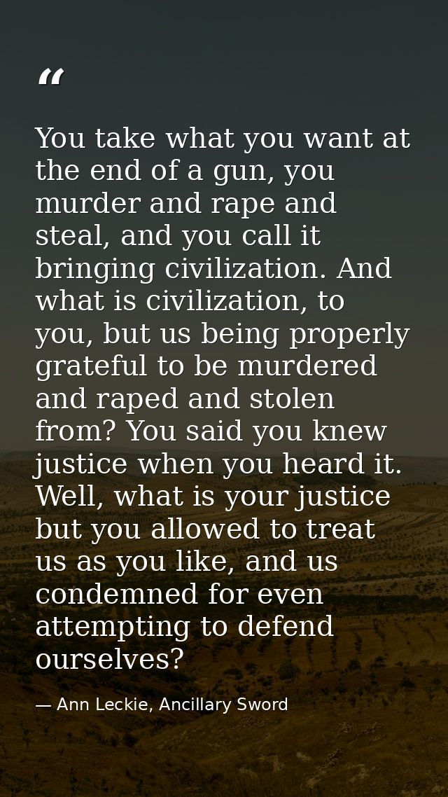 You take what you want at the end of a gun, you murder and rape and steal, and you call it bringing civilization. And wh — Ann Leckie, Ancillary Sword