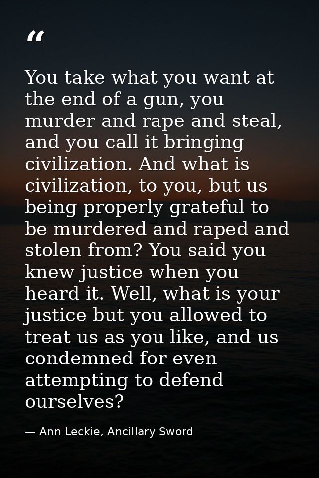 You take what you want at the end of a gun, you murder and rape and steal, and you call it bringing civilization. And wh — Ann Leckie, Ancillary Sword