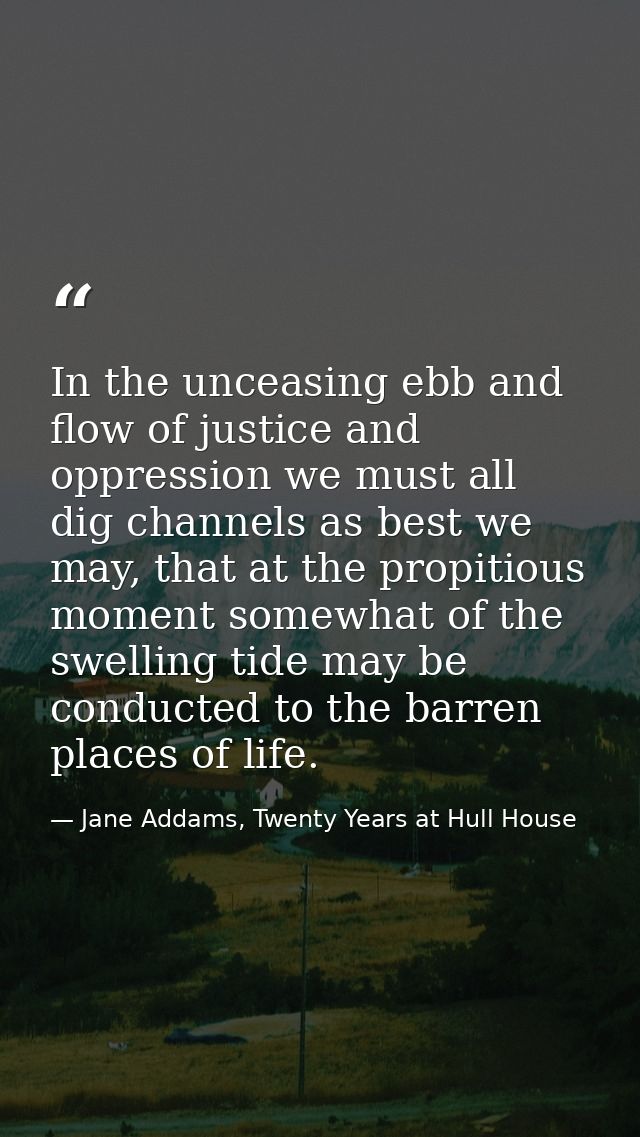 In the unceasing ebb and flow of justice and oppression we must all dig channels as best we may, that at the propitious  — Jane Addams, Twenty Years at Hull House