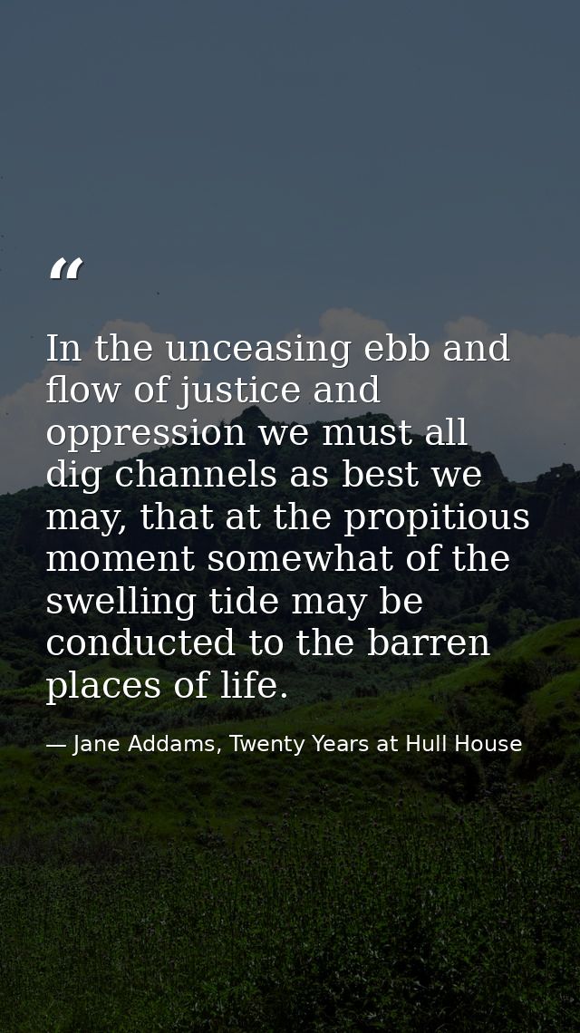 In the unceasing ebb and flow of justice and oppression we must all dig channels as best we may, that at the propitious  — Jane Addams, Twenty Years at Hull House