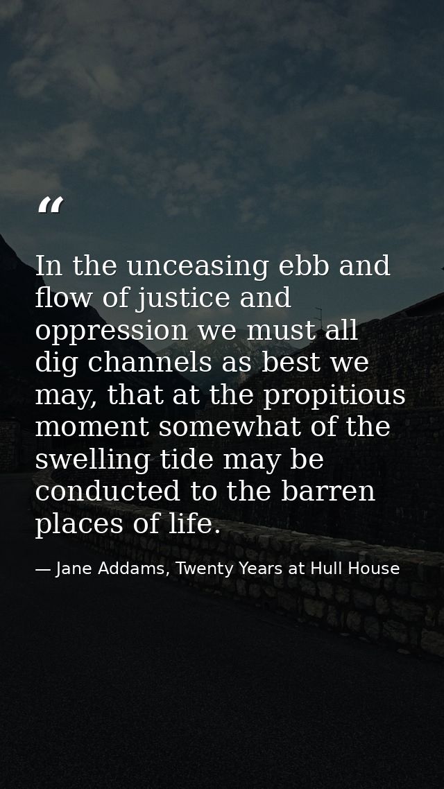 In the unceasing ebb and flow of justice and oppression we must all dig channels as best we may, that at the propitious  — Jane Addams, Twenty Years at Hull House