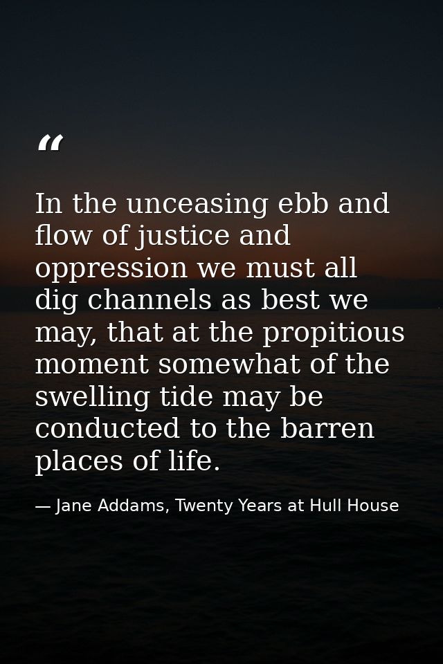 In the unceasing ebb and flow of justice and oppression we must all dig channels as best we may, that at the propitious  — Jane Addams, Twenty Years at Hull House