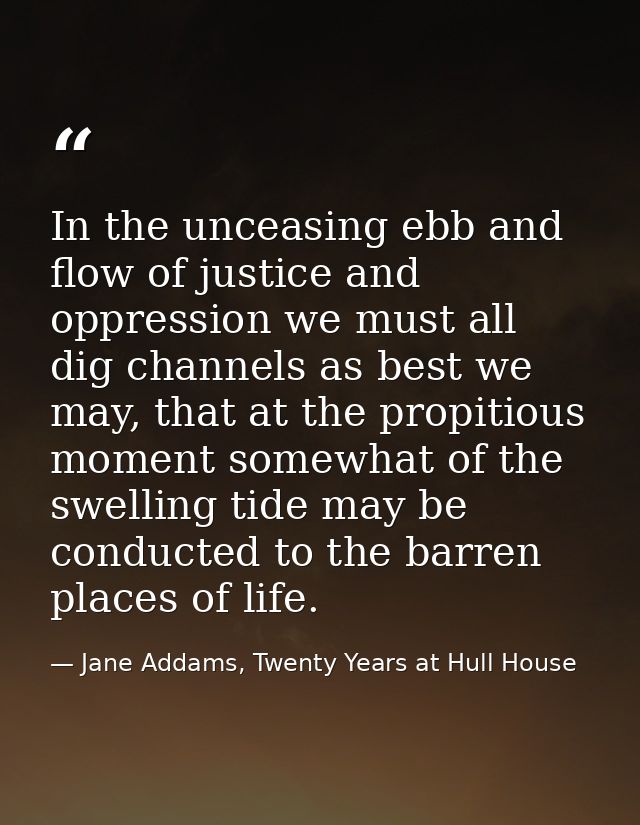In the unceasing ebb and flow of justice and oppression we must all dig channels as best we may, that at the propitious  — Jane Addams, Twenty Years at Hull House