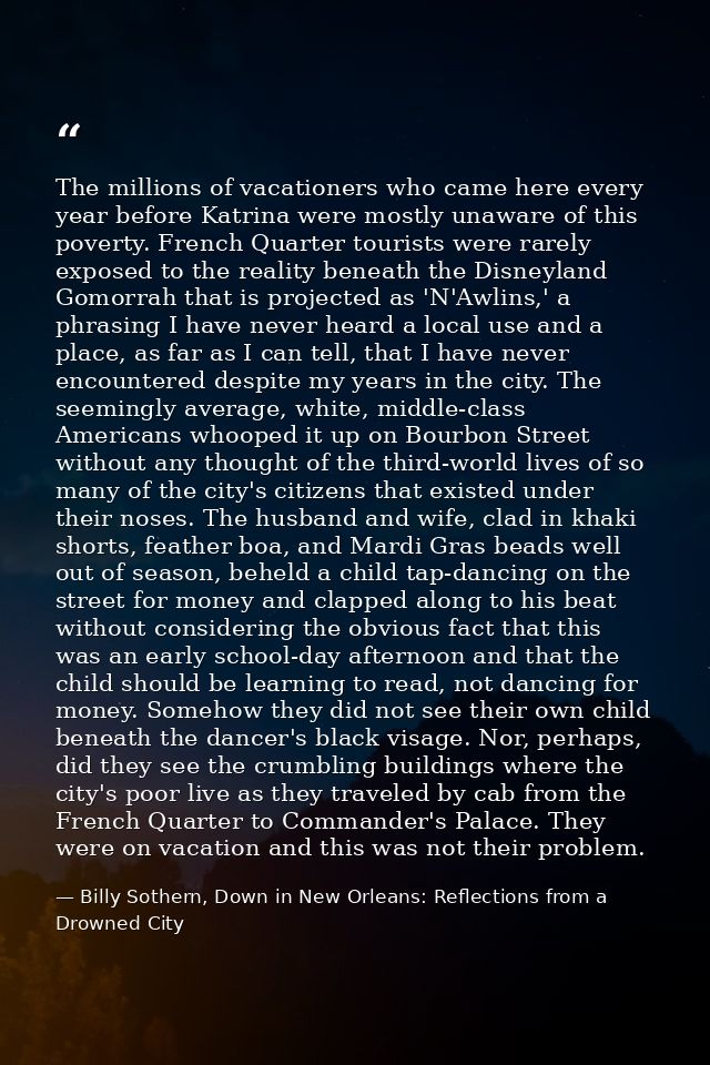 The millions of vacationers who came here every year before Katrina were mostly unaware of this poverty. French Quarter  — Billy Sothern, Down in New Orleans: Reflections from a Drowned City