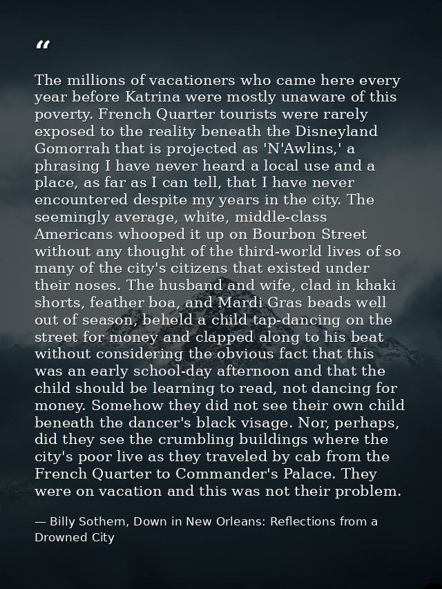 The millions of vacationers who came here every year before Katrina were mostly unaware of this poverty. French Quarter  — Billy Sothern, Down in New Orleans: Reflections from a Drowned City