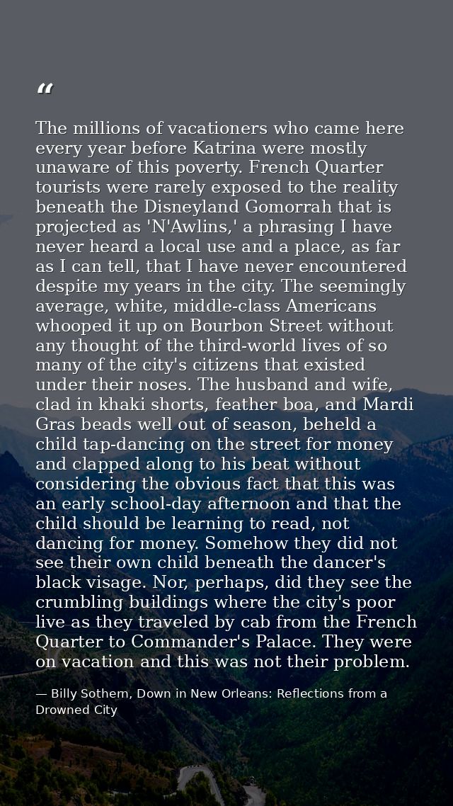 The millions of vacationers who came here every year before Katrina were mostly unaware of this poverty. French Quarter  — Billy Sothern, Down in New Orleans: Reflections from a Drowned City