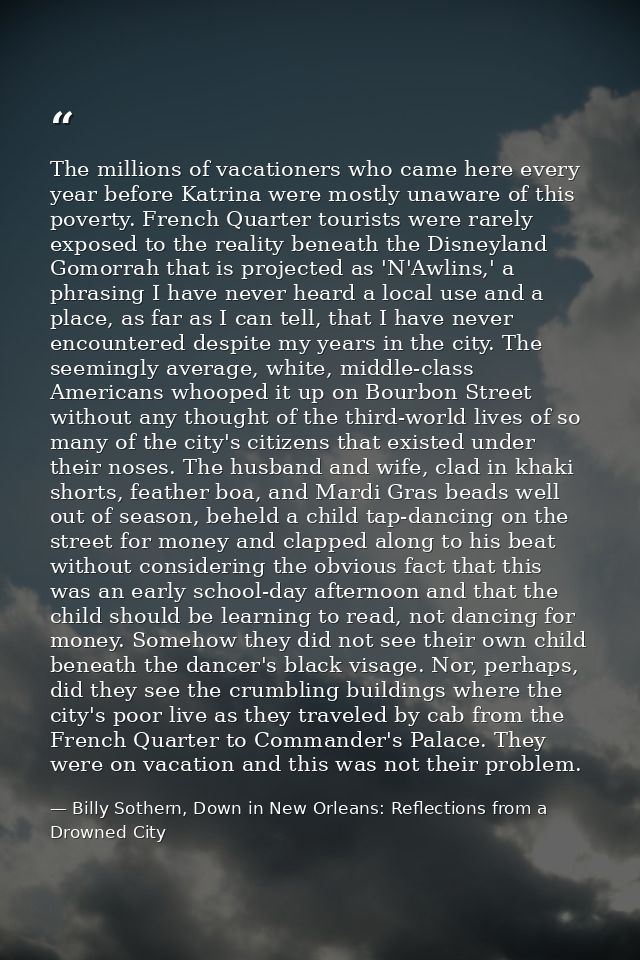 The millions of vacationers who came here every year before Katrina were mostly unaware of this poverty. French Quarter  — Billy Sothern, Down in New Orleans: Reflections from a Drowned City