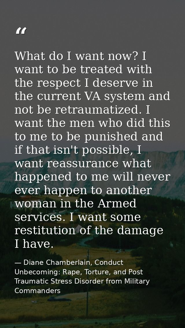 What do I want now? I want to be treated with the respect I deserve in the current VA system and not be retraumatized. I — Diane Chamberlain, Conduct Unbecoming: Rape, Torture, and Post Traumatic Stress Disorder from Military Commanders