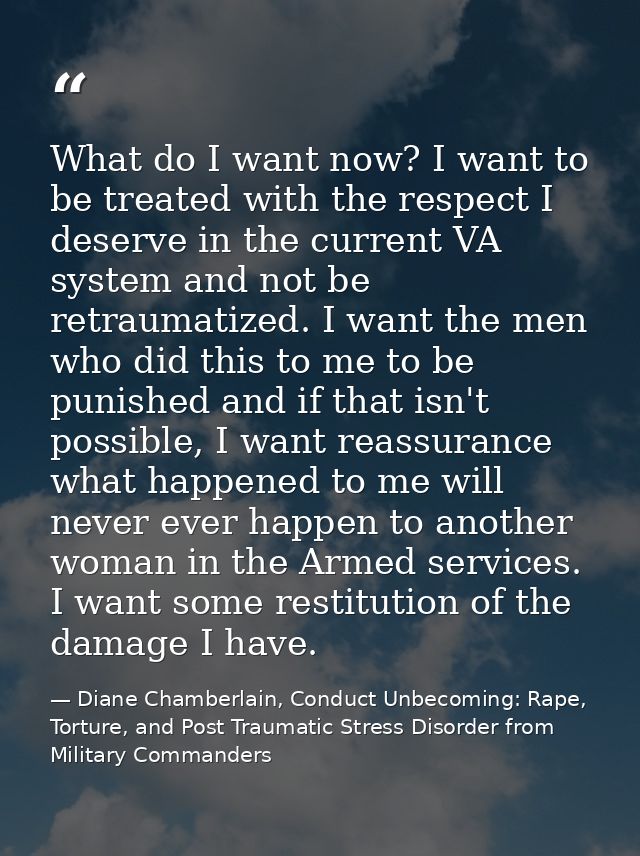 What do I want now? I want to be treated with the respect I deserve in the current VA system and not be retraumatized. I — Diane Chamberlain, Conduct Unbecoming: Rape, Torture, and Post Traumatic Stress Disorder from Military Commanders