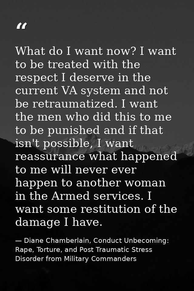 What do I want now? I want to be treated with the respect I deserve in the current VA system and not be retraumatized. I — Diane Chamberlain, Conduct Unbecoming: Rape, Torture, and Post Traumatic Stress Disorder from Military Commanders