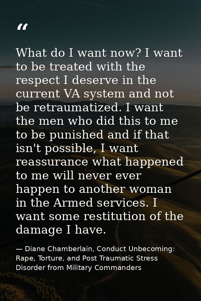 What do I want now? I want to be treated with the respect I deserve in the current VA system and not be retraumatized. I — Diane Chamberlain, Conduct Unbecoming: Rape, Torture, and Post Traumatic Stress Disorder from Military Commanders
