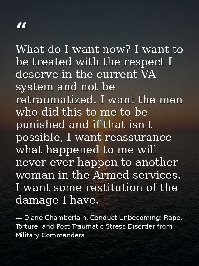 What do I want now? I want to be treated with the respect I deserve in the current VA system and not be retraumatized. I — Diane Chamberlain, Conduct Unbecoming: Rape, Torture, and Post Traumatic Stress Disorder from Military Commanders