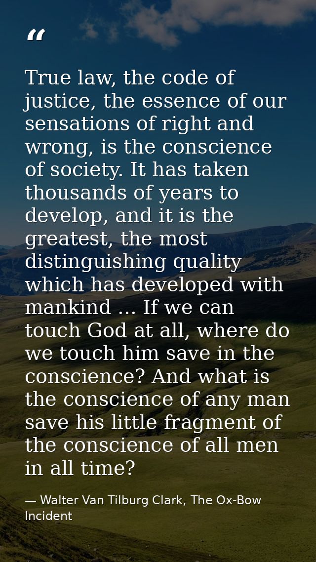 True law, the code of justice, the essence of our sensations of right and wrong, is the conscience of society. It has ta — Walter Van Tilburg Clark, The Ox-Bow Incident