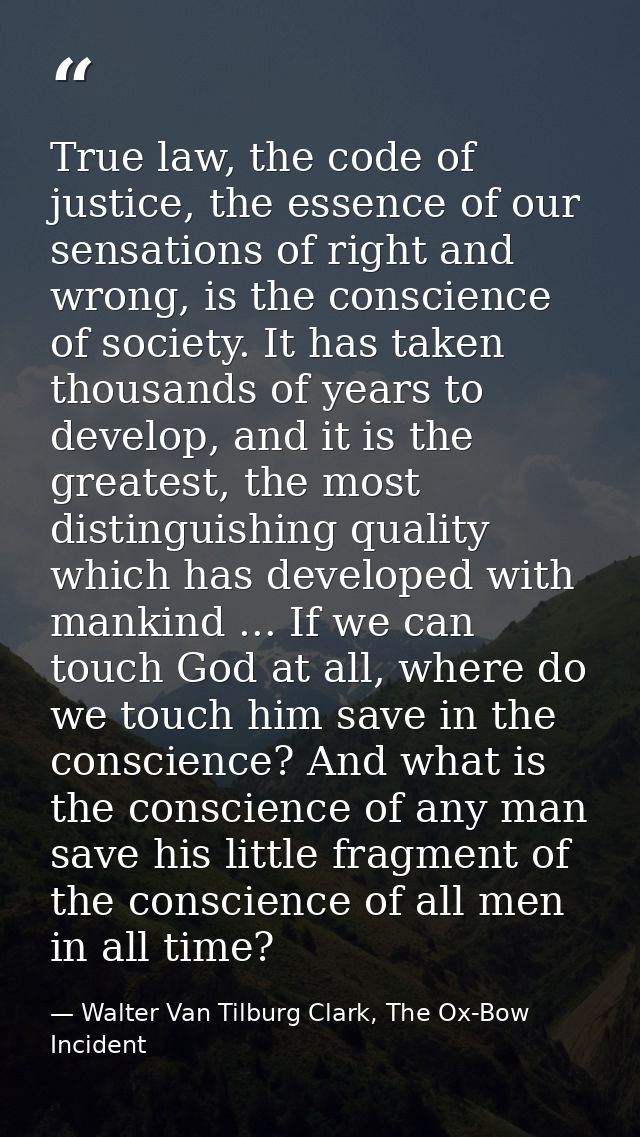True law, the code of justice, the essence of our sensations of right and wrong, is the conscience of society. It has ta — Walter Van Tilburg Clark, The Ox-Bow Incident