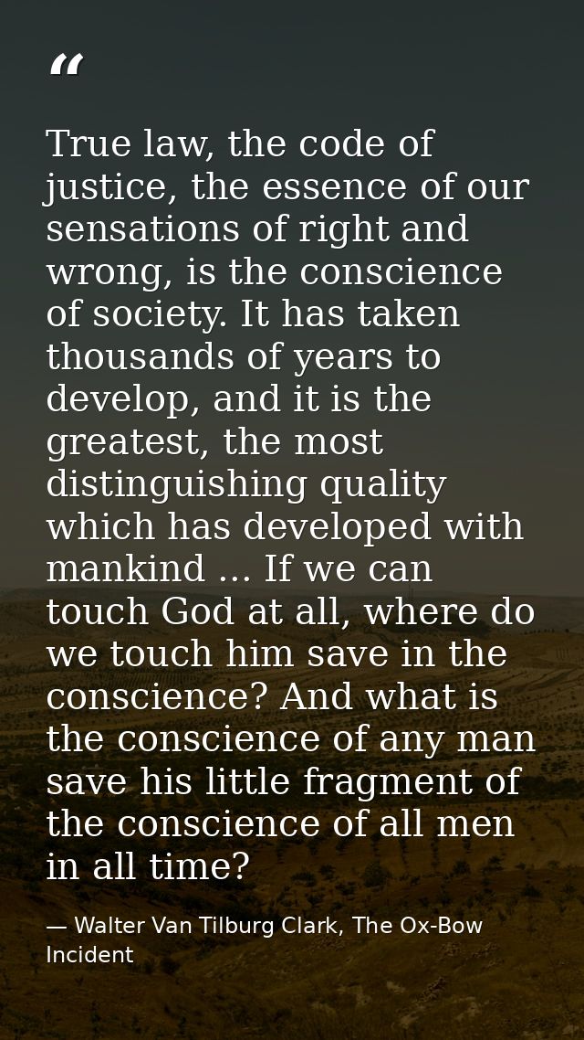 True law, the code of justice, the essence of our sensations of right and wrong, is the conscience of society. It has ta — Walter Van Tilburg Clark, The Ox-Bow Incident