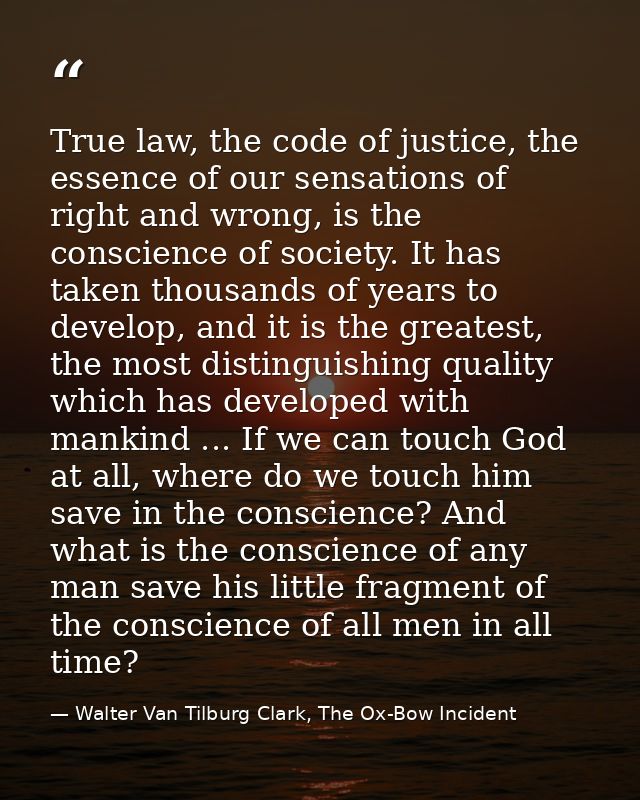 True law, the code of justice, the essence of our sensations of right and wrong, is the conscience of society. It has ta — Walter Van Tilburg Clark, The Ox-Bow Incident
