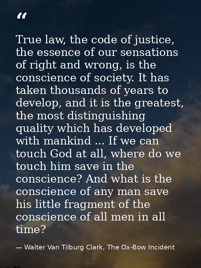 True law, the code of justice, the essence of our sensations of right and wrong, is the conscience of society. It has ta — Walter Van Tilburg Clark, The Ox-Bow Incident