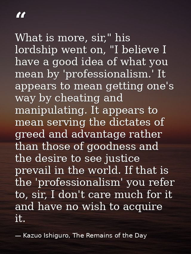 What is more, sir," his lordship went on, "I believe I have a good idea of what you mean by 'professionalism.' It appear — Kazuo Ishiguro, The Remains of the Day
