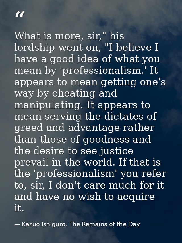 What is more, sir," his lordship went on, "I believe I have a good idea of what you mean by 'professionalism.' It appear — Kazuo Ishiguro, The Remains of the Day