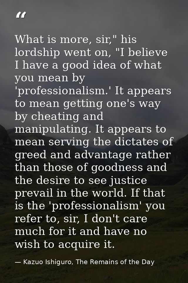 What is more, sir," his lordship went on, "I believe I have a good idea of what you mean by 'professionalism.' It appear — Kazuo Ishiguro, The Remains of the Day