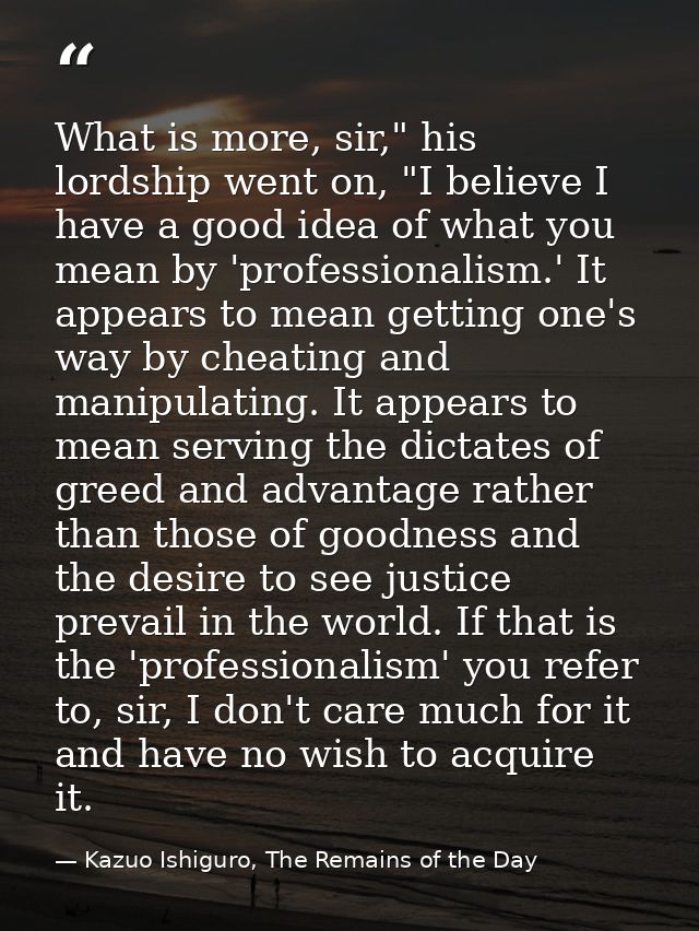 What is more, sir," his lordship went on, "I believe I have a good idea of what you mean by 'professionalism.' It appear — Kazuo Ishiguro, The Remains of the Day