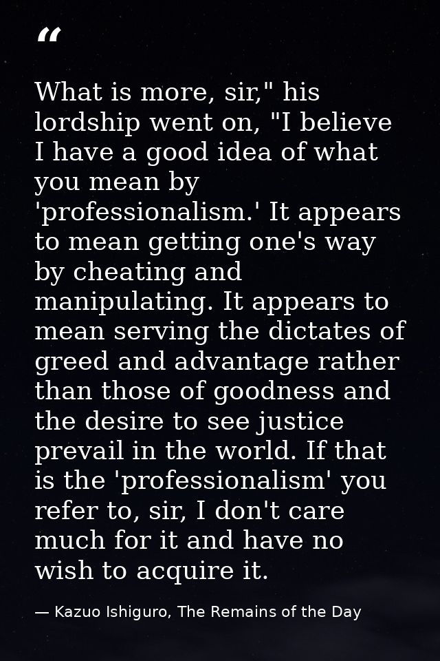 What is more, sir," his lordship went on, "I believe I have a good idea of what you mean by 'professionalism.' It appear — Kazuo Ishiguro, The Remains of the Day
