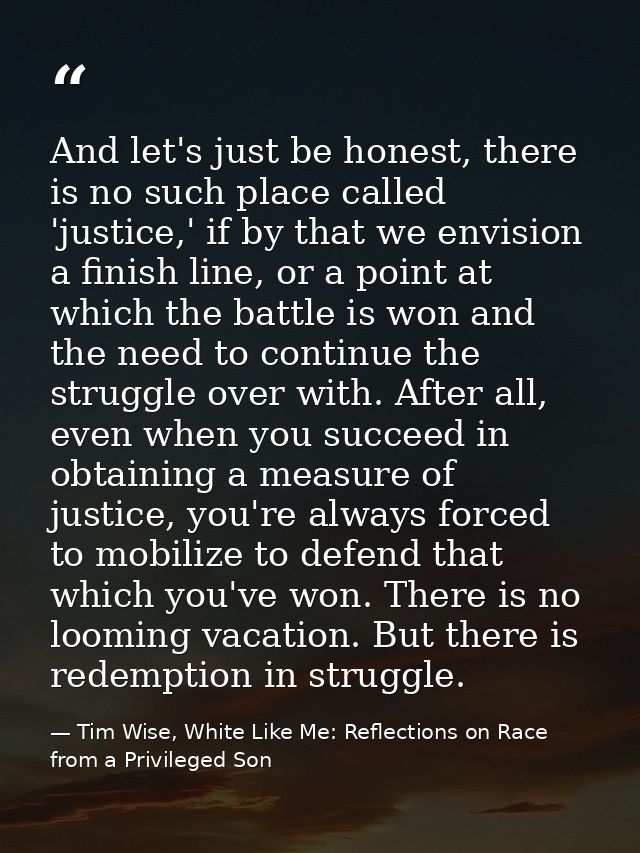 And let's just be honest, there is no such place called 'justice,' if by that we envision a finish line, or a point at w — Tim Wise, White Like Me: Reflections on Race from a Privileged Son