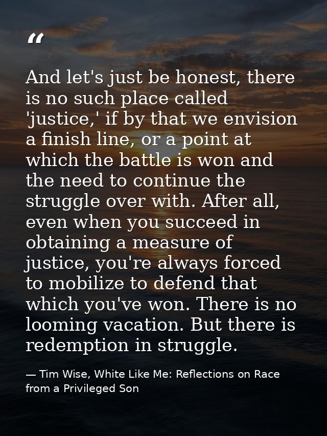And let's just be honest, there is no such place called 'justice,' if by that we envision a finish line, or a point at w — Tim Wise, White Like Me: Reflections on Race from a Privileged Son