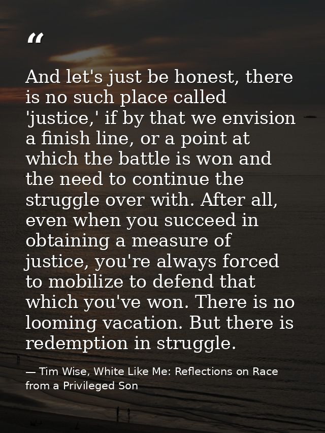 And let's just be honest, there is no such place called 'justice,' if by that we envision a finish line, or a point at w — Tim Wise, White Like Me: Reflections on Race from a Privileged Son