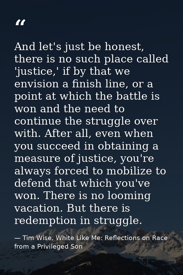 And let's just be honest, there is no such place called 'justice,' if by that we envision a finish line, or a point at w — Tim Wise, White Like Me: Reflections on Race from a Privileged Son