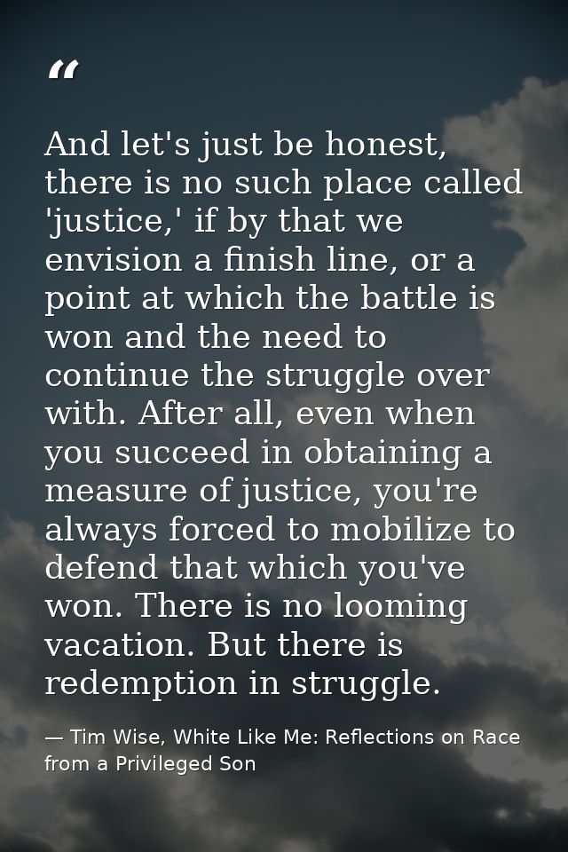 And let's just be honest, there is no such place called 'justice,' if by that we envision a finish line, or a point at w — Tim Wise, White Like Me: Reflections on Race from a Privileged Son