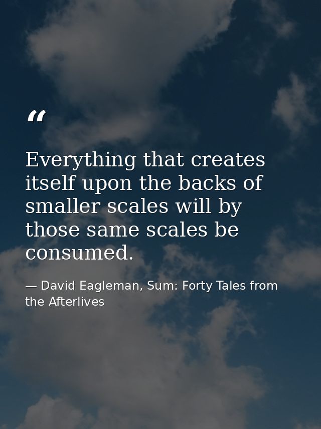 Everything that creates itself upon the backs of smaller scales will by those same scales be consumed. — David Eagleman, Sum: Forty Tales from the Afterlives