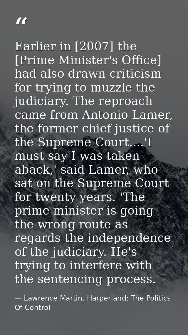 Earlier in [2007] the [Prime Minister's Office] had also drawn criticism for trying to muzzle the judiciary. The reproac — Lawrence Martin, Harperland: The Politics Of Control