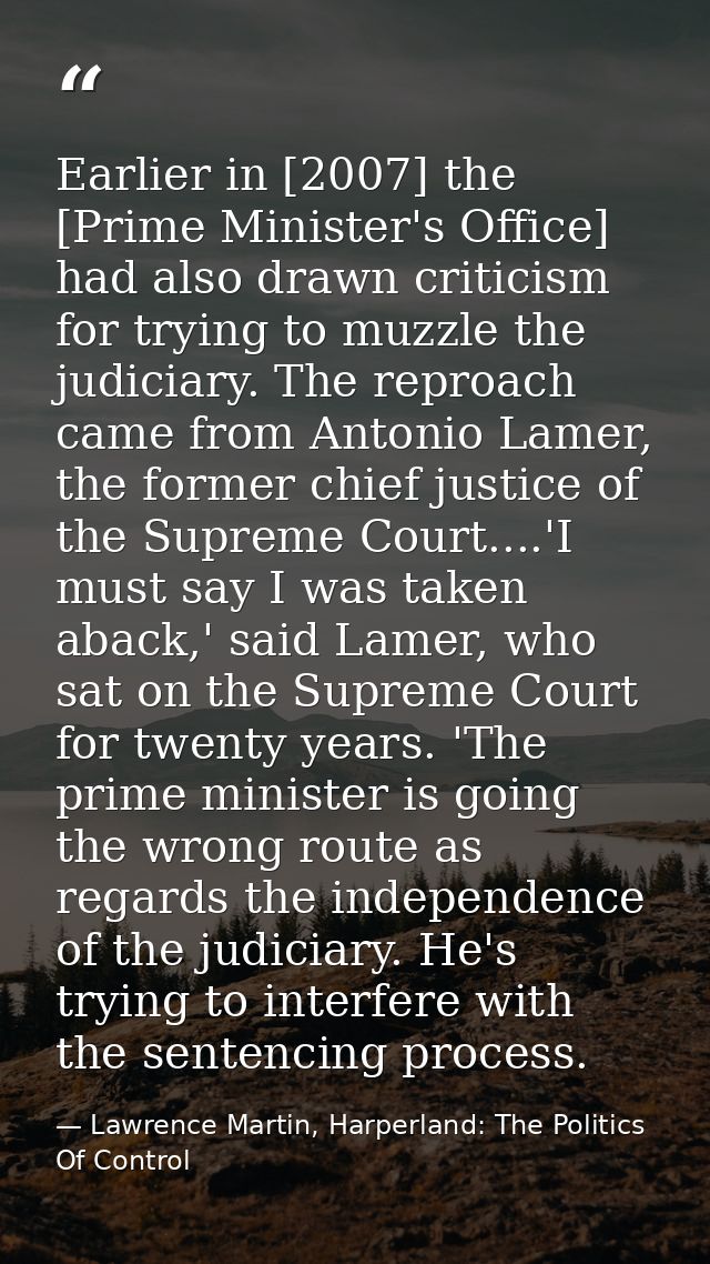 Earlier in [2007] the [Prime Minister's Office] had also drawn criticism for trying to muzzle the judiciary. The reproac — Lawrence Martin, Harperland: The Politics Of Control